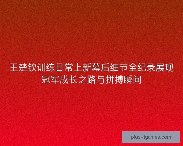 王楚钦训练日常上新幕后细节全纪录展现冠军成长之路与拼搏瞬间