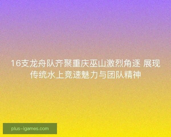 16支龙舟队齐聚重庆巫山激烈角逐 展现传统水上竞速魅力与团队精神 16支龙舟队齐聚重庆巫山激烈角逐 展现传统水上竞速魅力与团队精神