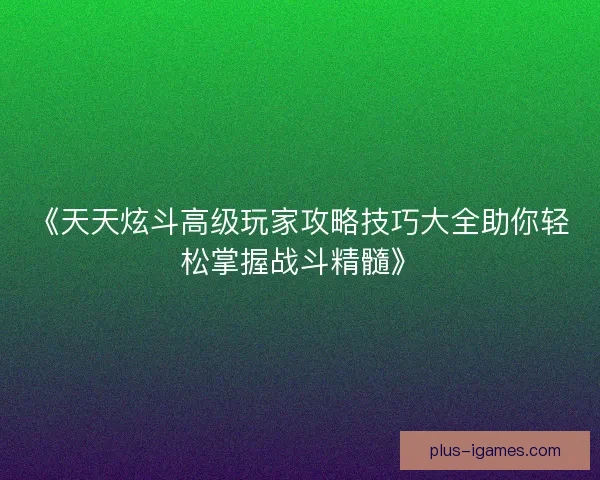 《天天炫斗高级玩家攻略技巧大全助你轻松掌握战斗精髓》 《天天炫斗高级玩家攻略技巧大全助你轻松掌握战斗精髓》