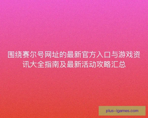围绕赛尔号网址的最新官方入口与游戏资讯大全指南及最新活动攻略汇总 围绕赛尔号网址的最新官方入口与游戏资讯大全指南及最新活动攻略汇总