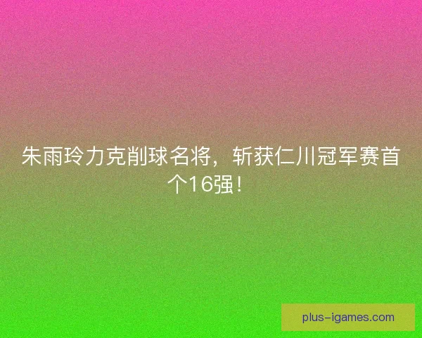 朱雨玲力克削球名将，斩获仁川冠军赛首个16强！