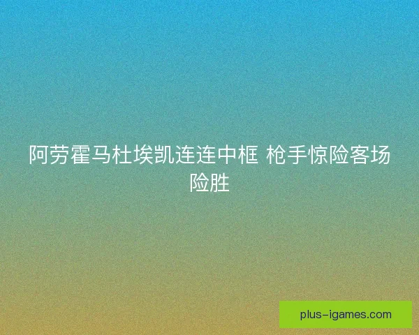 阿劳霍马杜埃凯连连中框 枪手惊险客场险胜 阿劳霍马杜埃凯连连中框 枪手惊险客场险胜