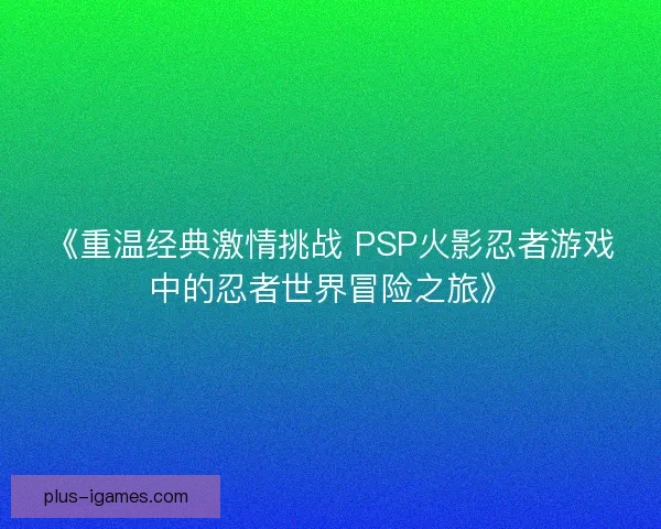《重温经典激情挑战 PSP火影忍者游戏中的忍者世界冒险之旅》