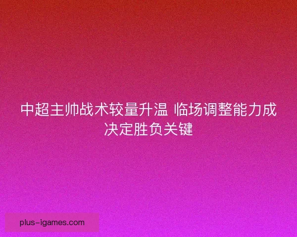 中超主帅战术较量升温 临场调整能力成决定胜负关键
