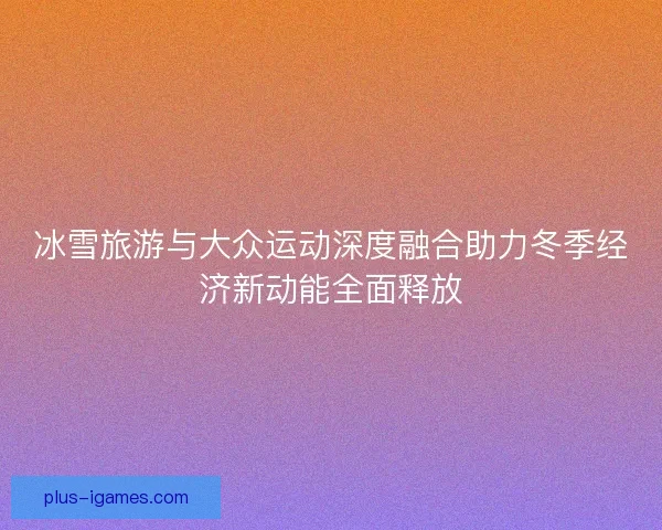 冰雪旅游与大众运动深度融合助力冬季经济新动能全面释放 冰雪旅游与大众运动深度融合助力冬季经济新动能全面释放