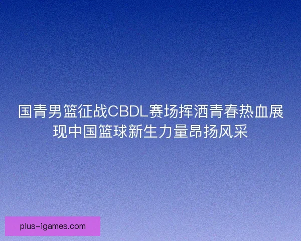 国青男篮征战CBDL赛场挥洒青春热血展现中国篮球新生力量昂扬风采