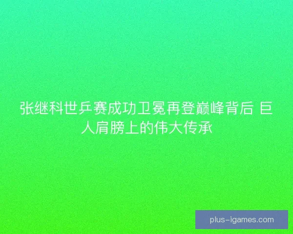 张继科世乒赛成功卫冕再登巅峰背后 巨人肩膀上的伟大传承