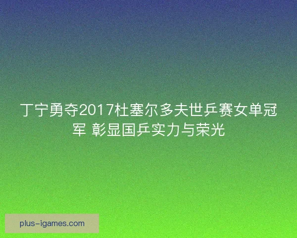 丁宁勇夺2017杜塞尔多夫世乒赛女单冠军 彰显国乒实力与荣光