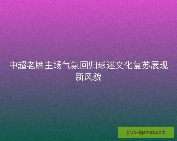 中超老牌主场气氛回归球迷文化复苏展现新风貌