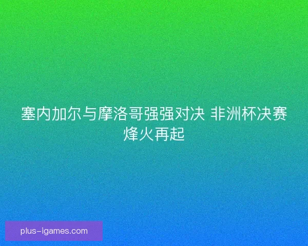塞内加尔与摩洛哥强强对决 非洲杯决赛烽火再起