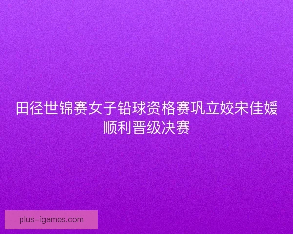 田径世锦赛女子铅球资格赛巩立姣宋佳媛顺利晋级决赛 田径世锦赛女子铅球资格赛巩立姣宋佳媛顺利晋级决赛