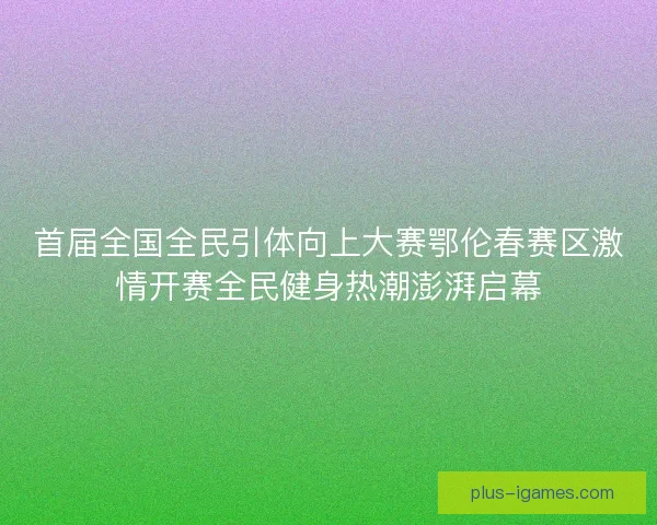 首届全国全民引体向上大赛鄂伦春赛区激情开赛全民健身热潮澎湃启幕