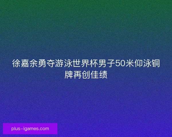 徐嘉余勇夺游泳世界杯男子50米仰泳铜牌再创佳绩