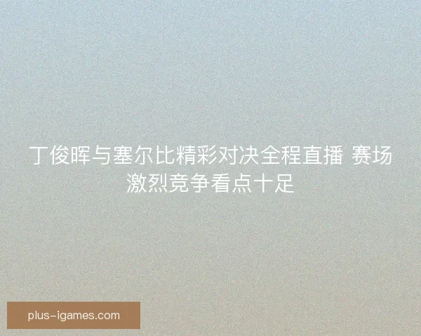 丁俊晖与塞尔比精彩对决全程直播 赛场激烈竞争看点十足 丁俊晖与塞尔比精彩对决全程直播 赛场激烈竞争看点十足