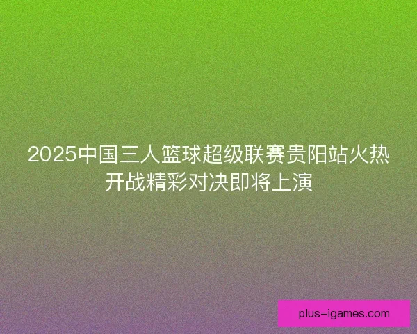 2025中国三人篮球超级联赛贵阳站火热开战精彩对决即将上演 2025中国三人篮球超级联赛贵阳站火热开战精彩对决即将上演