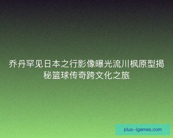 乔丹罕见日本之行影像曝光流川枫原型揭秘篮球传奇跨文化之旅 乔丹罕见日本之行影像曝光流川枫原型揭秘篮球传奇跨文化之旅