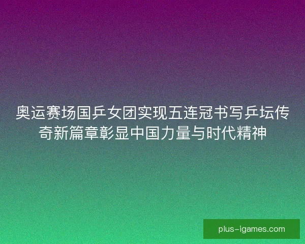 奥运赛场国乒女团实现五连冠书写乒坛传奇新篇章彰显中国力量与时代精神